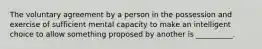 The voluntary agreement by a person in the possession and exercise of sufficient mental capacity to make an intelligent choice to allow something proposed by another is __________.