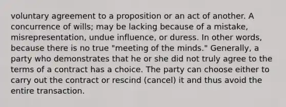 voluntary agreement to a proposition or an act of another. A concurrence of wills; may be lacking because of a mistake, misrepresentation, undue influence, or duress. In other words, because there is no true "meeting of the minds." Generally, a party who demonstrates that he or she did not truly agree to the terms of a contract has a choice. The party can choose either to carry out the contract or rescind (cancel) it and thus avoid the entire transaction.