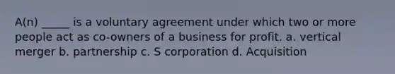 A(n) _____ is a voluntary agreement under which two or more people act as co-owners of a business for profit. a. vertical merger b. partnership c. S corporation d. Acquisition