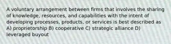 A voluntary arrangement between firms that involves the sharing of knowledge, resources, and capabilities with the intent of developing processes, products, or services is best described as A) proprietorship B) cooperative C) strategic alliance D) leveraged buyout