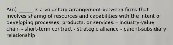 A(n) ______ is a voluntary arrangement between firms that involves sharing of resources and capabilities with the intent of developing processes, products, or services. - industry-value chain - short-term contract - strategic alliance - parent-subsidiary relationship