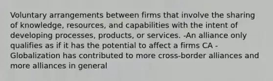 Voluntary arrangements between firms that involve the sharing of knowledge, resources, and capabilities with the intent of developing processes, products, or services. -An alliance only qualifies as if it has the potential to affect a firms CA -Globalization has contributed to more cross-border alliances and more alliances in general