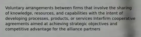 Voluntary arrangements between firms that involve the sharing of knowledge, resources, and capabilities with the intent of developing processes, products, or services Interfirm cooperative agreements aimed at achieving strategic objectives and competitive advantage for the alliance partners