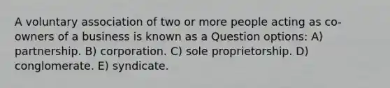 A voluntary association of two or more people acting as co-owners of a business is known as a Question options: A) partnership. B) corporation. C) sole proprietorship. D) conglomerate. E) syndicate.