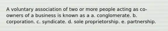 A voluntary association of two or more people acting as co-owners of a business is known as a a. conglomerate. b. corporation. c. syndicate. d. sole proprietorship. e. partnership.