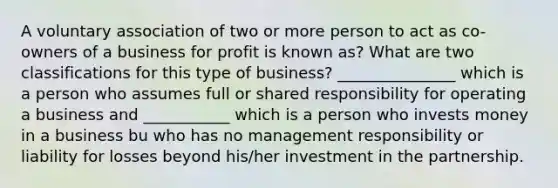 A voluntary association of two or more person to act as co-owners of a business for profit is known as? What are two classifications for this type of business? _______________ which is a person who assumes full or shared responsibility for operating a business and ___________ which is a person who invests money in a business bu who has no management responsibility or liability for losses beyond his/her investment in the partnership.