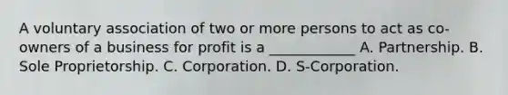 A voluntary association of two or more persons to act as co-owners of a business for profit is a ____________ A. Partnership. B. Sole Proprietorship. C. Corporation. D. S-Corporation.