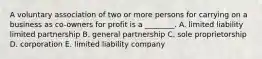 A voluntary association of two or more persons for carrying on a business as​ co-owners for profit is a​ ________. A. limited liability limited partnership B. general partnership C. sole proprietorship D. corporation E. limited liability company