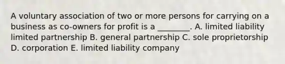 A voluntary association of two or more persons for carrying on a business as​ co-owners for profit is a​ ________. A. limited liability limited partnership B. general partnership C. sole proprietorship D. corporation E. limited liability company