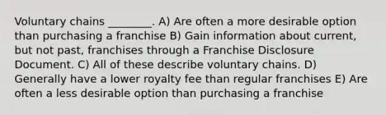 Voluntary chains ________. A) Are often a more desirable option than purchasing a franchise B) Gain information about current, but not past, franchises through a Franchise Disclosure Document. C) All of these describe voluntary chains. D) Generally have a lower royalty fee than regular franchises E) Are often a less desirable option than purchasing a franchise