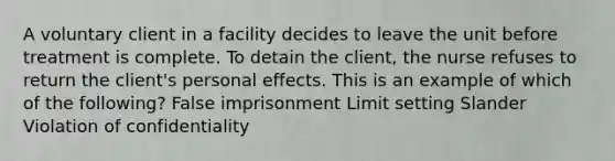 A voluntary client in a facility decides to leave the unit before treatment is complete. To detain the client, the nurse refuses to return the client's personal effects. This is an example of which of the following? False imprisonment Limit setting Slander Violation of confidentiality