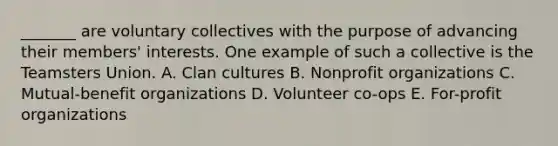 _______ are voluntary collectives with the purpose of advancing their members' interests. One example of such a collective is the Teamsters Union. A. Clan cultures B. Nonprofit organizations C. Mutual-benefit organizations D. Volunteer co-ops E. For-profit organizations