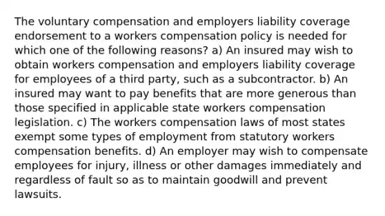 The voluntary compensation and employers liability coverage endorsement to a workers compensation policy is needed for which one of the following reasons? a) An insured may wish to obtain workers compensation and employers liability coverage for employees of a third party, such as a subcontractor. b) An insured may want to pay benefits that are more generous than those specified in applicable state workers compensation legislation. c) The workers compensation laws of most states exempt some types of employment from statutory workers compensation benefits. d) An employer may wish to compensate employees for injury, illness or other damages immediately and regardless of fault so as to maintain goodwill and prevent lawsuits.