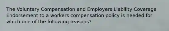 The Voluntary Compensation and Employers Liability Coverage Endorsement to a workers compensation policy is needed for which one of the following reasons?