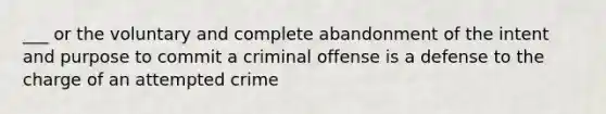 ___ or the voluntary and complete abandonment of the intent and purpose to commit a criminal offense is a defense to the charge of an attempted crime