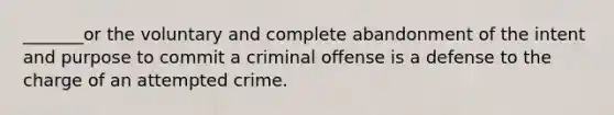 _______or the voluntary and complete abandonment of the intent and purpose to commit a criminal offense is a defense to the charge of an attempted crime.