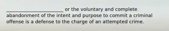 ________________________ or the voluntary and complete abandonment of the intent and purpose to commit a criminal offense is a defense to the charge of an attempted crime.