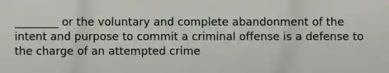 ________ or the voluntary and complete abandonment of the intent and purpose to commit a criminal offense is a defense to the charge of an attempted crime