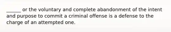 ______ or the voluntary and complete abandonment of the intent and purpose to commit a criminal offense is a defense to the charge of an attempted one.