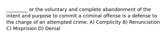 _________ or the voluntary and complete abandonment of the intent and purpose to commit a criminal offense is a defense to the charge of an attempted crime. A) Complicity B) Renunciation C) Misprision D) Denial