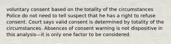 voluntary consent based on the totality of the circumstances Police do not need to tell suspect that he has a right to refuse consent. Court says valid consent is determined by totality of the circumstances. Absences of consent warning is not dispositive in this analysis—it is only one factor to be considered.