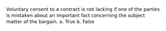 Voluntary consent to a contract is not lacking if one of the parties is mistaken about an important fact concerning the subject matter of the bargain. a. True b. False