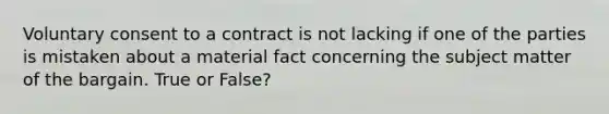 Voluntary consent to a contract is not lacking if one of the parties is mistaken about a material fact concerning the subject matter of the bargain. True or False?