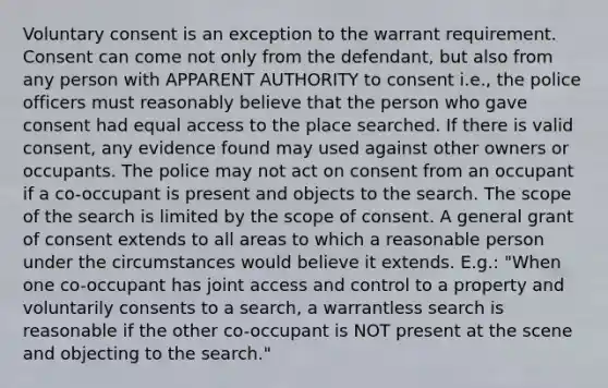 Voluntary consent is an exception to the warrant requirement. Consent can come not only from the defendant, but also from any person with APPARENT AUTHORITY to consent i.e., the police officers must reasonably believe that the person who gave consent had equal access to the place searched. If there is valid consent, any evidence found may used against other owners or occupants. The police may not act on consent from an occupant if a co-occupant is present and objects to the search. The scope of the search is limited by the scope of consent. A general grant of consent extends to all areas to which a reasonable person under the circumstances would believe it extends. E.g.: "When one co-occupant has joint access and control to a property and voluntarily consents to a search, a warrantless search is reasonable if the other co-occupant is NOT present at the scene and objecting to the search."