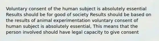 Voluntary consent of the human subject is absolutely essential Results should be for good of society Results should be based on the results of animal experimentation voluntary consent of human subject is absolutely essential, This means that the person involved should have legal capacity to give consent