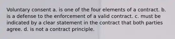 Voluntary consent a. is one of the four elements of a contract. b. is a defense to the enforcement of a valid contract. c. must be indicated by a clear statement in the contract that both parties agree. d. is not a contract principle.