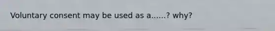 Voluntary consent may be used as a......? why?