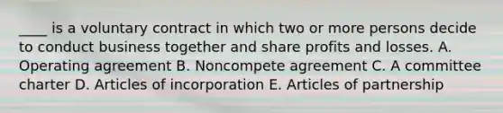 ____ is a voluntary contract in which two or more persons decide to conduct business together and share profits and losses. A. Operating agreement B. Noncompete agreement C. A committee charter D. Articles of incorporation E. Articles of partnership