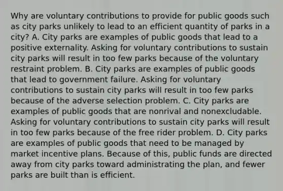 Why are voluntary contributions to provide for public goods such as city parks unlikely to lead to an efficient quantity of parks in a city? A. City parks are examples of public goods that lead to a positive externality. Asking for voluntary contributions to sustain city parks will result in too few parks because of the voluntary restraint problem. B. City parks are examples of public goods that lead to government failure. Asking for voluntary contributions to sustain city parks will result in too few parks because of the adverse selection problem. C. City parks are examples of public goods that are nonrival and nonexcludable. Asking for voluntary contributions to sustain city parks will result in too few parks because of the free rider problem. D. City parks are examples of public goods that need to be managed by market incentive plans. Because of this, public funds are directed away from city parks toward administrating the plan, and fewer parks are built than is efficient.