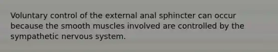 Voluntary control of the external anal sphincter can occur because the smooth muscles involved are controlled by the sympathetic <a href='https://www.questionai.com/knowledge/kThdVqrsqy-nervous-system' class='anchor-knowledge'>nervous system</a>.