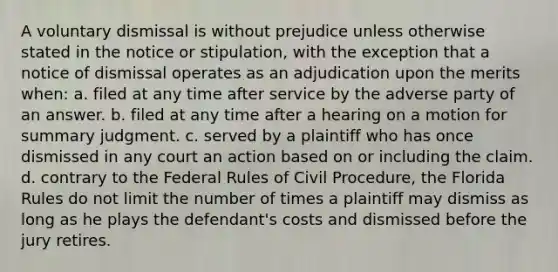 A voluntary dismissal is without prejudice unless otherwise stated in the notice or stipulation, with the exception that a notice of dismissal operates as an adjudication upon the merits when: a. filed at any time after service by the adverse party of an answer. b. filed at any time after a hearing on a motion for summary judgment. c. served by a plaintiff who has once dismissed in any court an action based on or including the claim. d. contrary to the Federal Rules of Civil Procedure, the Florida Rules do not limit the number of times a plaintiff may dismiss as long as he plays the defendant's costs and dismissed before the jury retires.