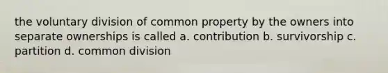 the voluntary division of common property by the owners into separate ownerships is called a. contribution b. survivorship c. partition d. common division