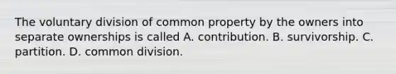 The voluntary division of common property by the owners into separate ownerships is called A. contribution. B. survivorship. C. partition. D. common division.