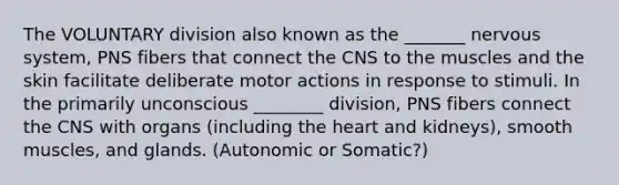 The VOLUNTARY division also known as the _______ nervous system, PNS fibers that connect the CNS to the muscles and the skin facilitate deliberate motor actions in response to stimuli. In the primarily unconscious ________ division, PNS fibers connect the CNS with organs (including the heart and kidneys), smooth muscles, and glands. (Autonomic or Somatic?)