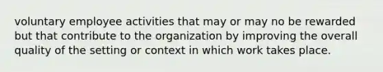 voluntary employee activities that may or may no be rewarded but that contribute to the organization by improving the overall quality of the setting or context in which work takes place.