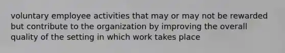 voluntary employee activities that may or may not be rewarded but contribute to the organization by improving the overall quality of the setting in which work takes place