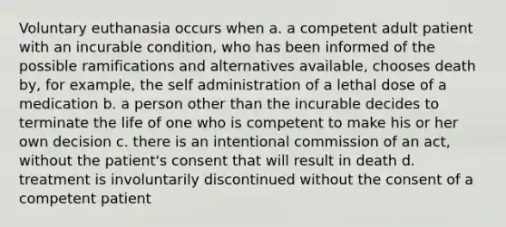 Voluntary euthanasia occurs when a. a competent adult patient with an incurable condition, who has been informed of the possible ramifications and alternatives available, chooses death by, for example, the self administration of a lethal dose of a medication b. a person other than the incurable decides to terminate the life of one who is competent to make his or her own decision c. there is an intentional commission of an act, without the patient's consent that will result in death d. treatment is involuntarily discontinued without the consent of a competent patient