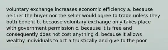 voluntary exchange increases economic efficiency a. because neither the buyer nor the seller would agree to trade unless they both benefit b. because voluntary exchange only takes place with government permission c. because it is free and consequently does not cost anything d. because it allows wealthy individuals to act altruistically and give to the poor