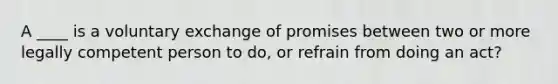 A ____ is a voluntary exchange of promises between two or more legally competent person to do, or refrain from doing an act?