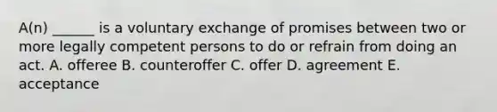 A(n) ______ is a voluntary exchange of promises between two or more legally competent persons to do or refrain from doing an act. A. offeree B. counteroffer C. offer D. agreement E. acceptance