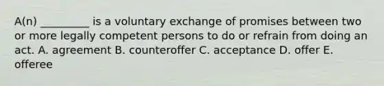 ​A(n) _________ is a voluntary exchange of promises between two or more legally competent persons to do or refrain from doing an act. A. agreement B. counteroffer C. acceptance D. offer E. offeree