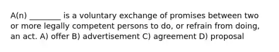 A(n) ________ is a voluntary exchange of promises between two or more legally competent persons to do, or refrain from doing, an act. A) offer B) advertisement C) agreement D) proposal