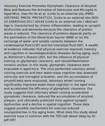 Voluntary Exercise Promotes Glymphatic Clearance of Amyloid Beta and Reduces the Activation of Astrocytes and Microglia in Aged Mice. Xiao-Fei He et al. (Links to an external site.)PMID: 28579942, PMCID: PMC5437122, (Links to an external site.)DOI: 10.3389/fnmol.2017.00144 (Links to an external site.) Abstract: Age is characterized by chronic inflammation, leading to synaptic dysfunction and dementia because the clearance of protein waste is reduced. The clearance of proteins depends partly on the permeation of the blood-brain barrier (BBB) or on the exchange of water and soluble contents between the cerebrospinal fluid (CSF) and the interstitial fluid (ISF). A wealth of evidence indicates that physical exercise improves memory and cognition in neurodegenerative diseases during aging, such as Alzheimer's disease (AD), but the influence of physical training on glymphatic clearance, and neuroinflammation remains unclear. In this study, glymphatic clearance were evaluated in aged mice. The mice performed voluntary wheel running exercise and their water-maze cognition was assessed; astrocyte and microglial activation, and the accumulation of amyloid beta were evaluated. Voluntary wheel running significantly improved water-maze cognition in the aged mice, and accelerated the efficiency of glymphatic clearance. Our study suggests that voluntary wheel running accelerated glymphatic clearance, reduced the accumulation of amyloid plaques, and ultimately protected mice against synaptic dysfunction and a decline in spatial cognition. These data suggest possible mechanisms for exercise-induced neuroprotection in the aging brain. What does this study about exercise have in common with the TED talk about sleep by Dr. Jeff Iliff?