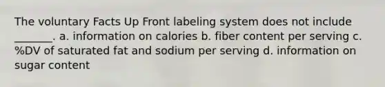 The voluntary Facts Up Front labeling system does not include _______. a. information on calories b. fiber content per serving c. %DV of saturated fat and sodium per serving d. information on sugar content