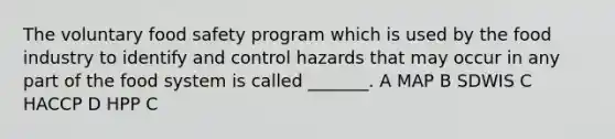 The voluntary food safety program which is used by the food industry to identify and control hazards that may occur in any part of the food system is called _______. A MAP B SDWIS C HACCP D HPP C