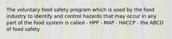 The voluntary food safety program which is used by the food industry to identify and control hazards that may occur in any part of the food system is called - HPP - MAP - HACCP - the ABCD of food safety